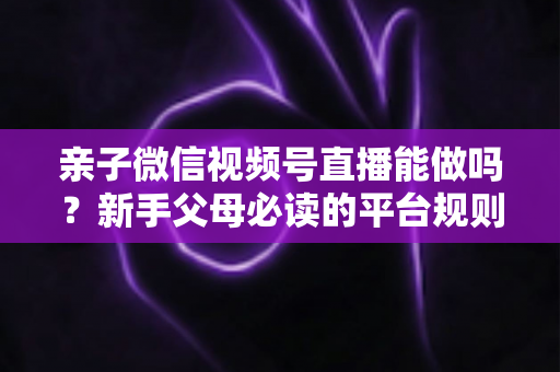 亲子微信视频号直播能做吗？新手父母必读的平台规则、选题方向与变现全攻略