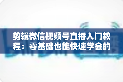 剪辑微信视频号直播入门教程:零基础也能快速学会的直播回放剪辑全攻略 剪辑微信视频号直播入门教程:零基础也能快速学会的直播回放剪辑全攻略