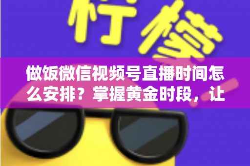 做饭微信视频号直播时间怎么安排？掌握黄金时段，让美食直播流量翻倍的完整指南