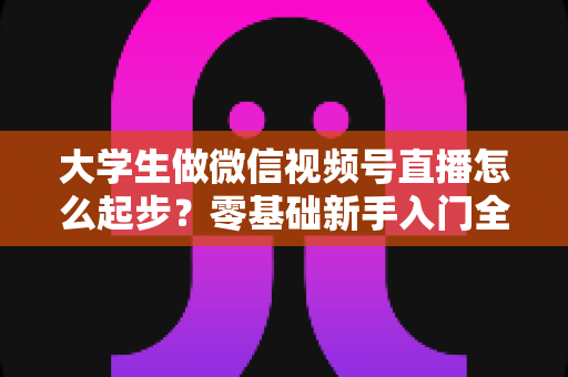 大学生做微信视频号直播怎么起步?零基础新手入门全攻略,从开播到涨粉一步到位 大学生做微信视频号直播怎么起步?零基础新手入门全攻略,从开播到涨粉一步到位