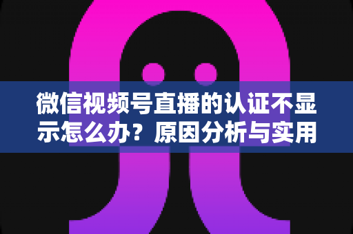 微信视频号直播的认证不显示怎么办？原因分析与实用解决方案全攻略