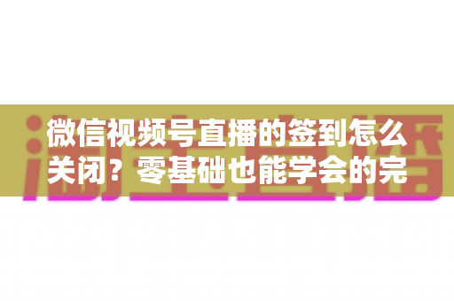 微信视频号直播的签到怎么关闭?零基础也能学会的完整关闭教程与实用互动技巧 微信视频号直播的签到怎么关闭?零基础也能学会的完整关闭教程与实用互动技巧