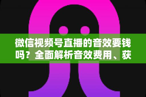 微信视频号直播的音效要钱吗？全面解析音效费用、获取途径与实用技巧