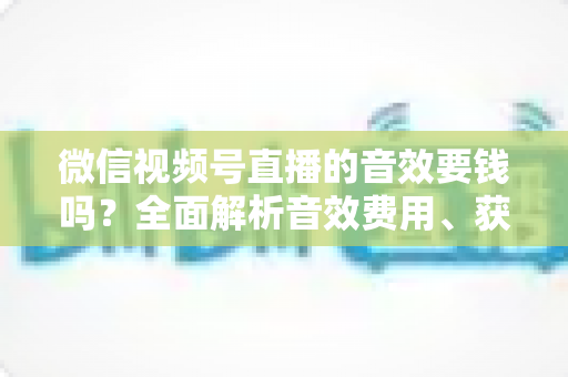 微信视频号直播的音效要钱吗？全面解析音效费用、获取途径与实用技巧