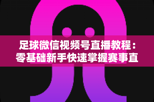 足球微信视频号直播教程：零基础新手快速掌握赛事直播全流程的实战指南