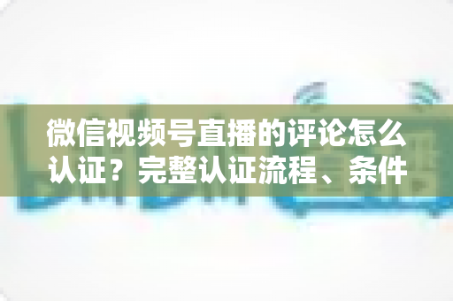 微信视频号直播的评论怎么认证?完整认证流程、条件要求与常见问题一站式解答 微信视频号直播的评论怎么认证?完整认证流程、条件要求与常见问题一站式解答