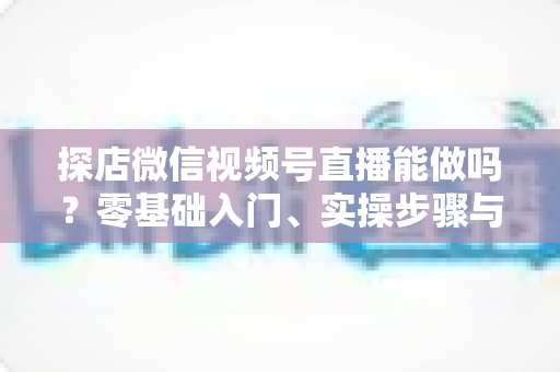 探店微信视频号直播能做吗?零基础入门、实操步骤与变现攻略一文讲透 探店微信视频号直播能做吗?零基础入门、实操步骤与变现攻略一文讲透