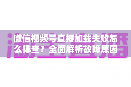 微信视频号直播加载失败怎么排查?全面解析故障原因与实用解决方案 微信视频号直播加载失败怎么排查?全面解析故障原因与实用解决方案