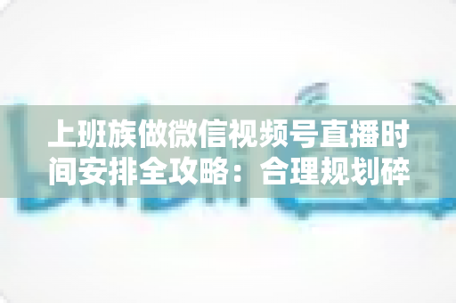 上班族做微信视频号直播时间安排全攻略：合理规划碎片时间，开启副业变现新篇章