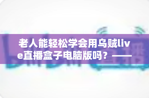 老人能轻松学会用乌贼live直播盒子电脑版吗?——中老年朋友零基础入门直播设备完全指南 老人能轻松学会用乌贼live直播盒子电脑版吗?——中老年朋友零基础入门直播设备完全指南