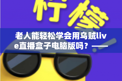 老人能轻松学会用乌贼live直播盒子电脑版吗?——中老年朋友零基础入门直播设备完全指南 老人能轻松学会用乌贼live直播盒子电脑版吗?——中老年朋友零基础入门直播设备完全指南