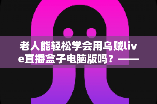 老人能轻松学会用乌贼live直播盒子电脑版吗？——中老年朋友零基础入门直播设备完全指南
