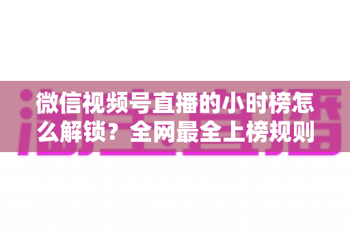 微信视频号直播的小时榜怎么解锁?全网最全上榜规则与冲榜实操指南 微信视频号直播的小时榜怎么解锁?全网最全上榜规则与冲榜实操指南