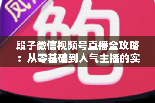 段子微信视频号直播全攻略：从零基础到人气主播的实战指南