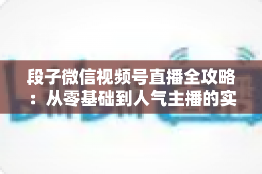 段子微信视频号直播全攻略：从零基础到人气主播的实战指南