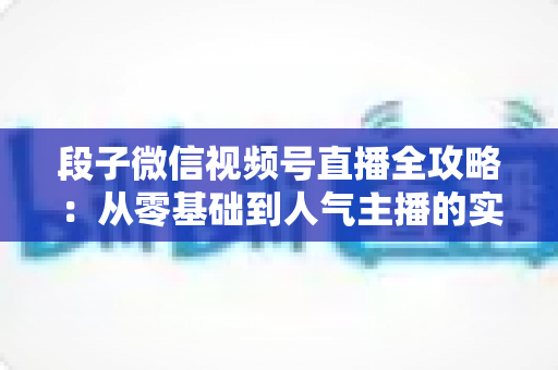 段子微信视频号直播全攻略：从零基础到人气主播的实战指南