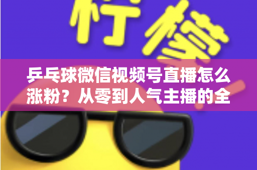 乒乓球微信视频号直播怎么涨粉？从零到人气主播的全方位实战涨粉指南