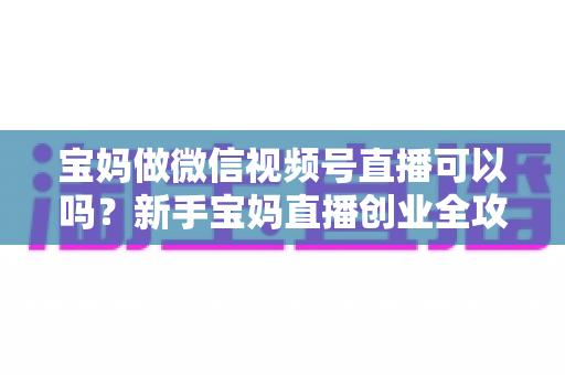 宝妈做微信视频号直播可以吗?新手宝妈直播创业全攻略与实操指南 宝妈做微信视频号直播可以吗?新手宝妈直播创业全攻略与实操指南