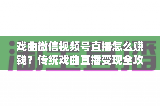 戏曲微信视频号直播怎么赚钱？传统戏曲直播变现全攻略与实操技巧详解