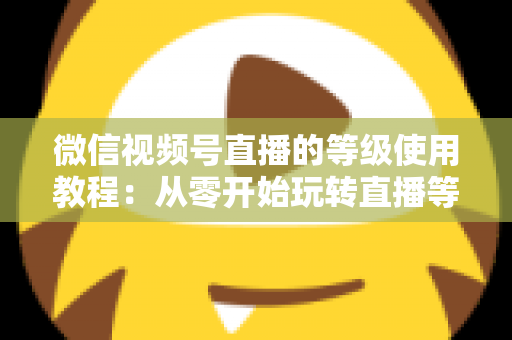 微信视频号直播的等级使用教程:从零开始玩转直播等级体系的完整指南 微信视频号直播的等级使用教程:从零开始玩转直播等级体系的完整指南