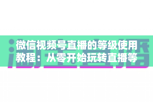 微信视频号直播的等级使用教程:从零开始玩转直播等级体系的完整指南 微信视频号直播的等级使用教程:从零开始玩转直播等级体系的完整指南