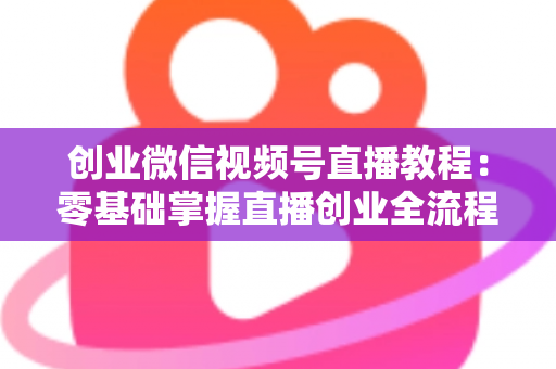 创业微信视频号直播教程:零基础掌握直播创业全流程的实战指南 创业微信视频号直播教程:零基础掌握直播创业全流程的实战指南