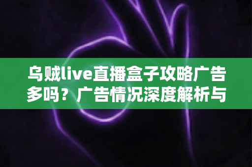 乌贼live直播盒子攻略广告多吗?广告情况深度解析与实用使用攻略全指南 乌贼live直播盒子攻略广告多吗?广告情况深度解析与实用使用攻略全指南