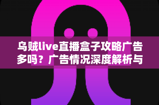 乌贼live直播盒子攻略广告多吗?广告情况深度解析与实用使用攻略全指南 乌贼live直播盒子攻略广告多吗?广告情况深度解析与实用使用攻略全指南
