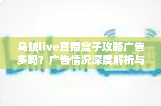 乌贼live直播盒子攻略广告多吗？广告情况深度解析与实用使用攻略全指南