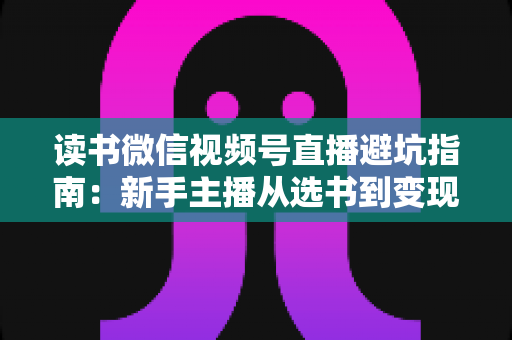 读书微信视频号直播避坑指南:新手主播从选书到变现的全流程实战手册 读书微信视频号直播避坑指南:新手主播从选书到变现的全流程实战手册