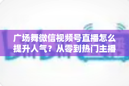 广场舞微信视频号直播怎么提升人气?从零到热门主播的实用运营指南 广场舞微信视频号直播怎么提升人气?从零到热门主播的实用运营指南