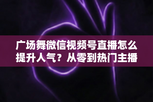 广场舞微信视频号直播怎么提升人气?从零到热门主播的实用运营指南 广场舞微信视频号直播怎么提升人气?从零到热门主播的实用运营指南