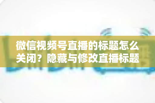 微信视频号直播的标题怎么关闭?隐藏与修改直播标题的完整操作指南 微信视频号直播的标题怎么关闭?隐藏与修改直播标题的完整操作指南