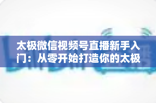 太极微信视频号直播新手入门：从零开始打造你的太极直播课堂完整指南