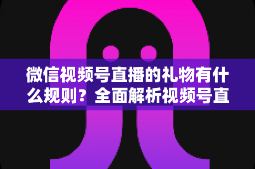 微信视频号直播的礼物有什么规则？全面解析视频号直播礼物玩法、分成与注意事项