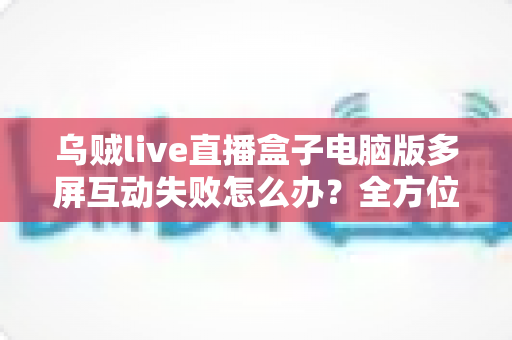 乌贼live直播盒子电脑版多屏互动失败怎么办?全方位排查与解决方案指南 乌贼live直播盒子电脑版多屏互动失败怎么办?全方位排查与解决方案指南
