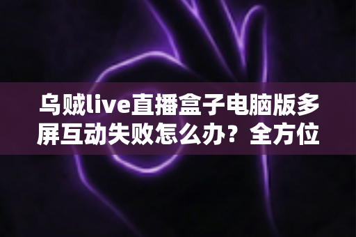 乌贼live直播盒子电脑版多屏互动失败怎么办？全方位排查与解决方案指南