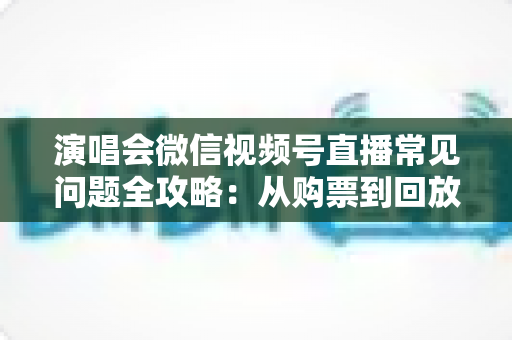 演唱会微信视频号直播常见问题全攻略:从购票到回放的一站式观看指南 演唱会微信视频号直播常见问题全攻略:从购票到回放的一站式观看指南