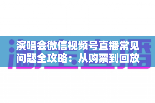 演唱会微信视频号直播常见问题全攻略:从购票到回放的一站式观看指南 演唱会微信视频号直播常见问题全攻略:从购票到回放的一站式观看指南