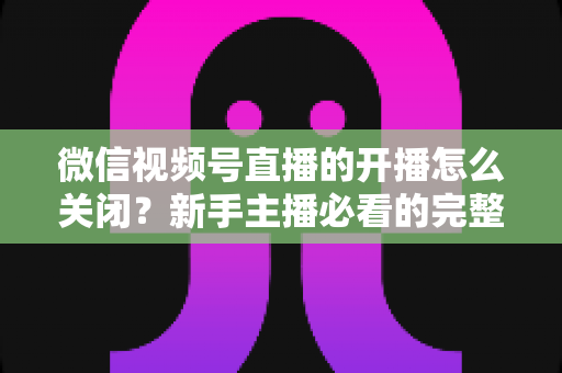 微信视频号直播的开播怎么关闭?新手主播必看的完整操作指南与实用技巧 微信视频号直播的开播怎么关闭?新手主播必看的完整操作指南与实用技巧