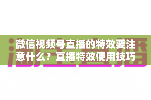 微信视频号直播的特效要注意什么？直播特效使用技巧与避坑全指南