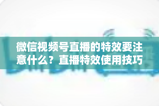 微信视频号直播的特效要注意什么？直播特效使用技巧与避坑全指南