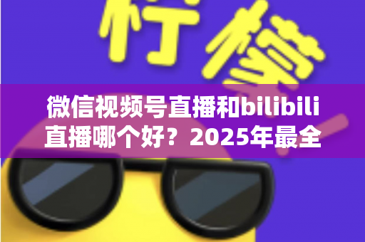 微信视频号直播和bilibili直播哪个好？2025年最全平台对比指南，帮你找到最适合的直播阵地