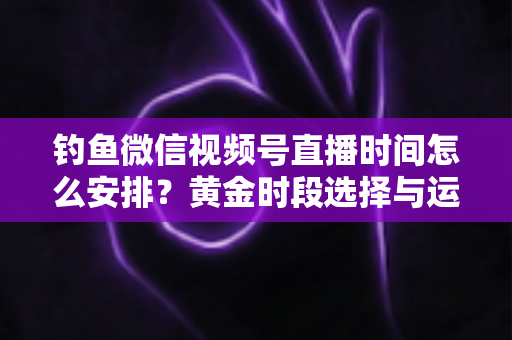 钓鱼微信视频号直播时间怎么安排?黄金时段选择与运营策略全解析 钓鱼微信视频号直播时间怎么安排?黄金时段选择与运营策略全解析