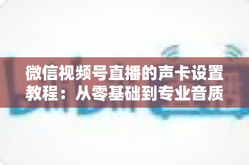微信视频号直播的声卡设置教程:从零基础到专业音质,一篇搞定直播声音调校全流程 微信视频号直播的声卡设置教程:从零基础到专业音质,一篇搞定直播声音调校全流程