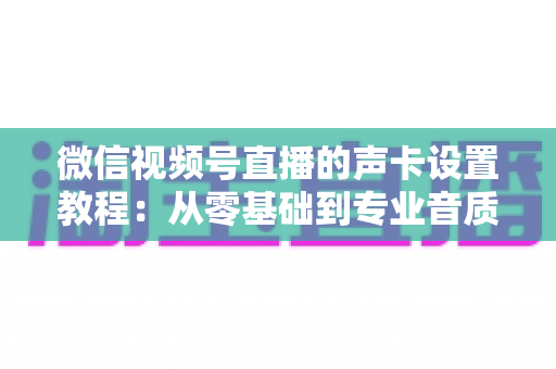 微信视频号直播的声卡设置教程:从零基础到专业音质,一篇搞定直播声音调校全流程 微信视频号直播的声卡设置教程:从零基础到专业音质,一篇搞定直播声音调校全流程