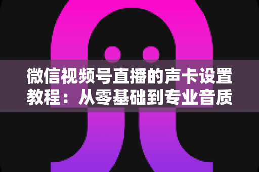 微信视频号直播的声卡设置教程：从零基础到专业音质，一篇搞定直播声音调校全流程