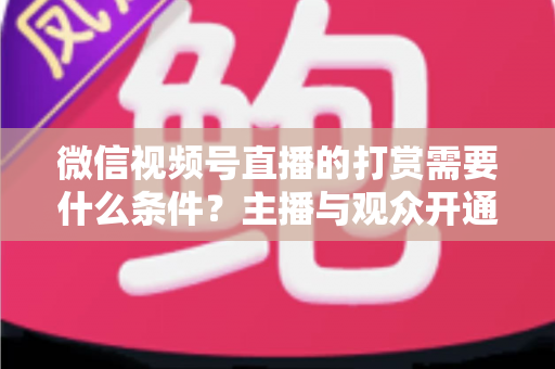 微信视频号直播的打赏需要什么条件？主播与观众开通打赏全流程权威指南