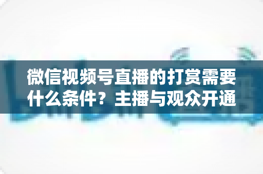 微信视频号直播的打赏需要什么条件？主播与观众开通打赏全流程权威指南