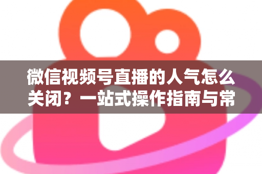 微信视频号直播的人气怎么关闭？一站式操作指南与常见问题详解